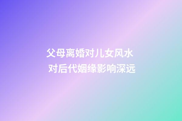 父母离婚对儿女风水  对后代姻缘影响深远